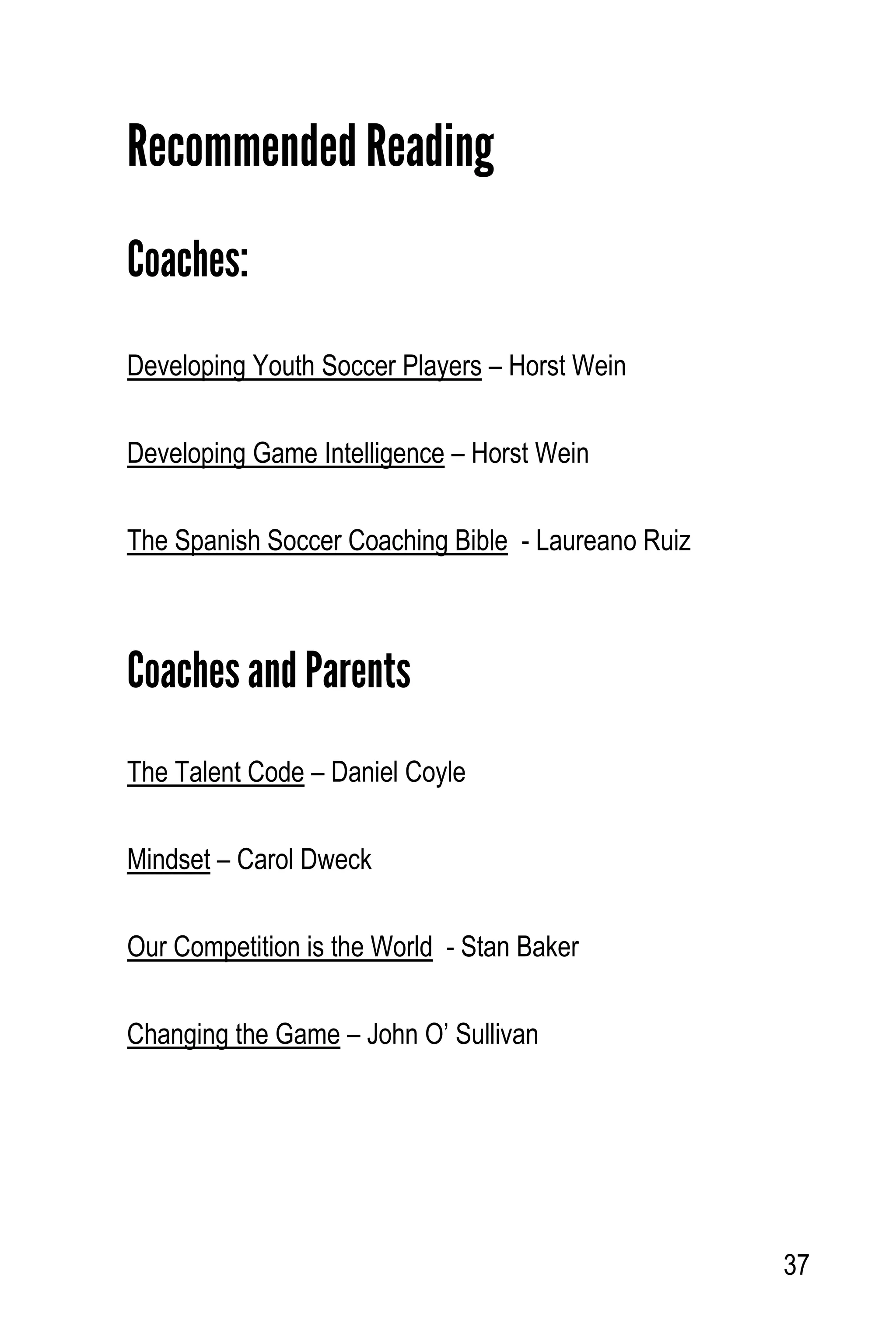 37
Recommended Reading
Coaches:
Developing Youth Soccer Players – Horst Wein
Developing Game Intelligence – Horst Wein
The Spanish Soccer Coaching Bible - Laureano Ruiz
Coaches and Parents
The Talent Code – Daniel Coyle
Mindset – Carol Dweck
Our Competition is the World - Stan Baker
Changing the Game – John O’ Sullivan
 