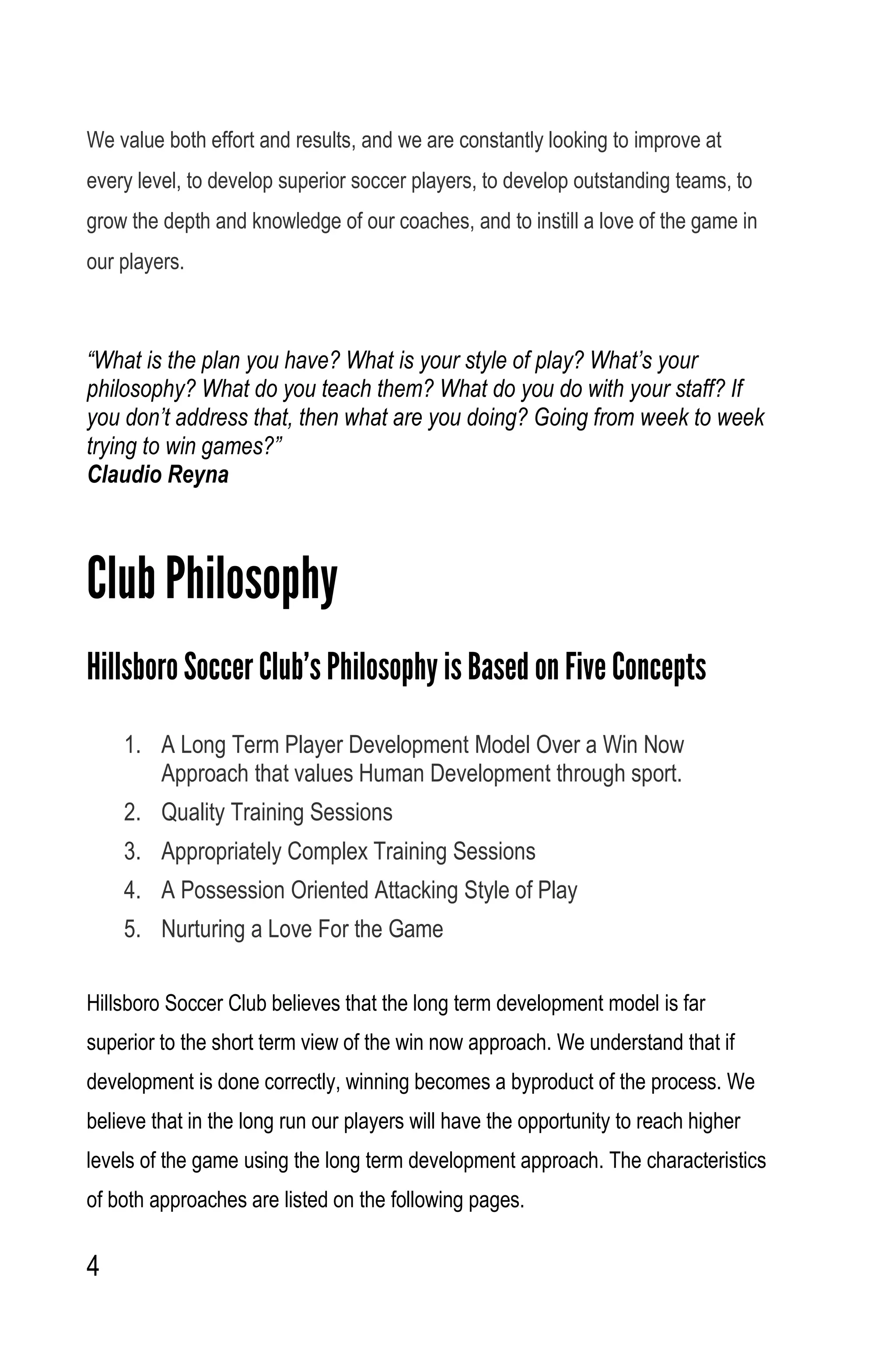 4
We value both effort and results, and we are constantly looking to improve at
every level, to develop superior soccer players, to develop outstanding teams, to
grow the depth and knowledge of our coaches, and to instill a love of the game in
our players.
“What is the plan you have? What is your style of play? What’s your
philosophy? What do you teach them? What do you do with your staff? If
you don’t address that, then what are you doing? Going from week to week
trying to win games?”
Claudio Reyna
Club Philosophy
Hillsboro Soccer Club’s Philosophy is Based on Five Concepts
1. A Long Term Player Development Model Over a Win Now
Approach that values Human Development through sport.
2. Quality Training Sessions
3. Appropriately Complex Training Sessions
4. A Possession Oriented Attacking Style of Play
5. Nurturing a Love For the Game
Hillsboro Soccer Club believes that the long term development model is far
superior to the short term view of the win now approach. We understand that if
development is done correctly, winning becomes a byproduct of the process. We
believe that in the long run our players will have the opportunity to reach higher
levels of the game using the long term development approach. The characteristics
of both approaches are listed on the following pages.
 