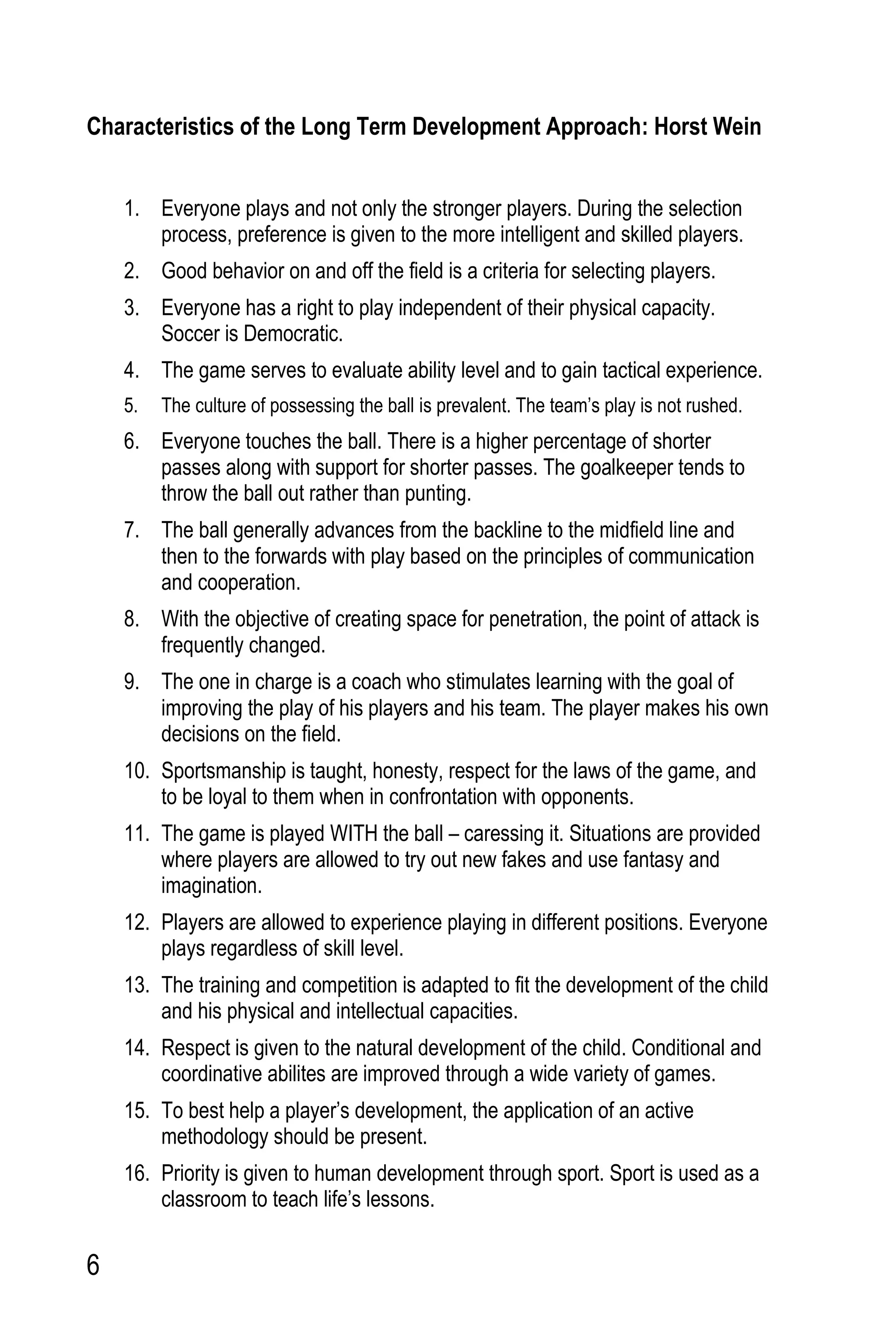 6
Characteristics of the Long Term Development Approach: Horst Wein
1. Everyone plays and not only the stronger players. During the selection
process, preference is given to the more intelligent and skilled players.
2. Good behavior on and off the field is a criteria for selecting players.
3. Everyone has a right to play independent of their physical capacity.
Soccer is Democratic.
4. The game serves to evaluate ability level and to gain tactical experience.
5. The culture of possessing the ball is prevalent. The team’s play is not rushed.
6. Everyone touches the ball. There is a higher percentage of shorter
passes along with support for shorter passes. The goalkeeper tends to
throw the ball out rather than punting.
7. The ball generally advances from the backline to the midfield line and
then to the forwards with play based on the principles of communication
and cooperation.
8. With the objective of creating space for penetration, the point of attack is
frequently changed.
9. The one in charge is a coach who stimulates learning with the goal of
improving the play of his players and his team. The player makes his own
decisions on the field.
10. Sportsmanship is taught, honesty, respect for the laws of the game, and
to be loyal to them when in confrontation with opponents.
11. The game is played WITH the ball – caressing it. Situations are provided
where players are allowed to try out new fakes and use fantasy and
imagination.
12. Players are allowed to experience playing in different positions. Everyone
plays regardless of skill level.
13. The training and competition is adapted to fit the development of the child
and his physical and intellectual capacities.
14. Respect is given to the natural development of the child. Conditional and
coordinative abilites are improved through a wide variety of games.
15. To best help a player’s development, the application of an active
methodology should be present.
16. Priority is given to human development through sport. Sport is used as a
classroom to teach life’s lessons.
 