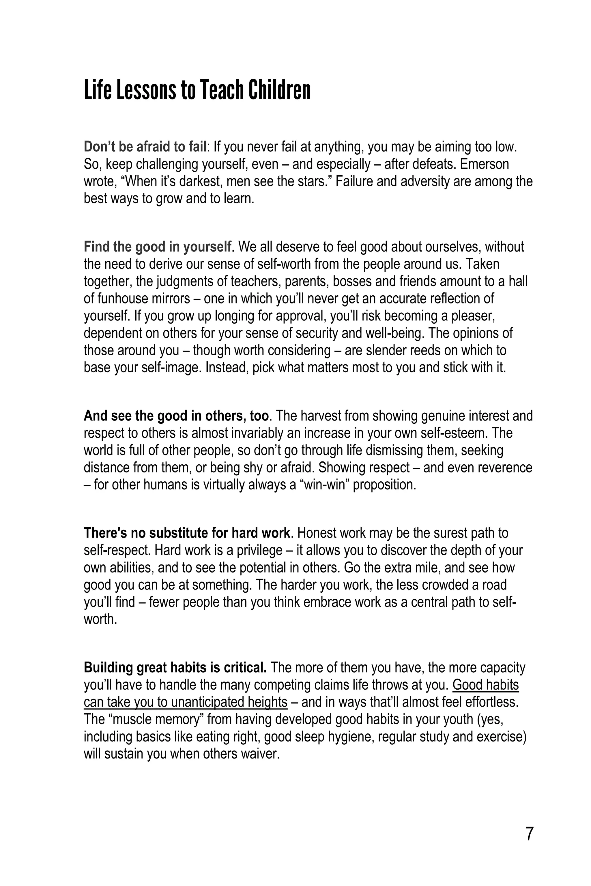 7
Life Lessons to TeachChildren
Don’t be afraid to fail: If you never fail at anything, you may be aiming too low.
So, keep challenging yourself, even – and especially – after defeats. Emerson
wrote, “When it’s darkest, men see the stars.” Failure and adversity are among the
best ways to grow and to learn.
Find the good in yourself. We all deserve to feel good about ourselves, without
the need to derive our sense of self-worth from the people around us. Taken
together, the judgments of teachers, parents, bosses and friends amount to a hall
of funhouse mirrors – one in which you’ll never get an accurate reflection of
yourself. If you grow up longing for approval, you’ll risk becoming a pleaser,
dependent on others for your sense of security and well-being. The opinions of
those around you – though worth considering – are slender reeds on which to
base your self-image. Instead, pick what matters most to you and stick with it.
And see the good in others, too. The harvest from showing genuine interest and
respect to others is almost invariably an increase in your own self-esteem. The
world is full of other people, so don’t go through life dismissing them, seeking
distance from them, or being shy or afraid. Showing respect – and even reverence
– for other humans is virtually always a “win-win” proposition.
There's no substitute for hard work. Honest work may be the surest path to
self-respect. Hard work is a privilege – it allows you to discover the depth of your
own abilities, and to see the potential in others. Go the extra mile, and see how
good you can be at something. The harder you work, the less crowded a road
you’ll find – fewer people than you think embrace work as a central path to self-
worth.
Building great habits is critical. The more of them you have, the more capacity
you’ll have to handle the many competing claims life throws at you. Good habits
can take you to unanticipated heights – and in ways that’ll almost feel effortless.
The “muscle memory” from having developed good habits in your youth (yes,
including basics like eating right, good sleep hygiene, regular study and exercise)
will sustain you when others waiver.
 