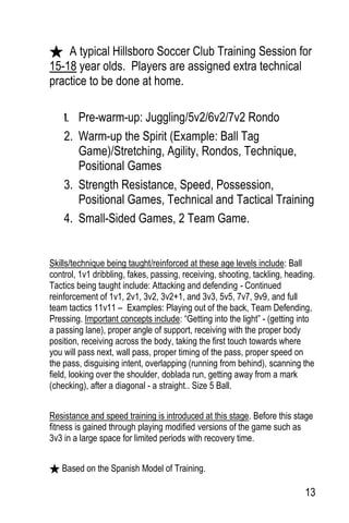13
A typical Hillsboro Soccer Club Training Session for
15-18 year olds. Players are assigned extra technical
practice to be done at home.
1. Pre-warm-up: Juggling/5v2/6v2/7v2 Rondo
2. Warm-up the Spirit (Example: Ball Tag
Game)/Stretching, Agility, Rondos, Technique,
Positional Games
3. Strength Resistance, Speed, Possession,
Positional Games, Technical and Tactical Training
4. Small-Sided Games, 2 Team Game.
Skills/technique being taught/reinforced at these age levels include: Ball
control, 1v1 dribbling, fakes, passing, receiving, shooting, tackling, heading.
Tactics being taught include: Attacking and defending - Continued
reinforcement of 1v1, 2v1, 3v2, 3v2+1, and 3v3, 5v5, 7v7, 9v9, and full
team tactics 11v11 – Examples: Playing out of the back, Team Defending,
Pressing. Important concepts include: “Getting into the light” - (getting into
a passing lane), proper angle of support, receiving with the proper body
position, receiving across the body, taking the first touch towards where
you will pass next, wall pass, proper timing of the pass, proper speed on
the pass, disguising intent, overlapping (running from behind), scanning the
field, looking over the shoulder, doblada run, getting away from a mark
(checking), after a diagonal - a straight.. Size 5 Ball.
Resistance and speed training is introduced at this stage. Before this stage
fitness is gained through playing modified versions of the game such as
3v3 in a large space for limited periods with recovery time.
Based on the Spanish Model of Training.
 