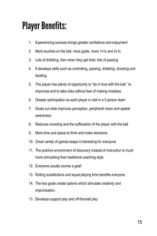 15
Player Benefits:
1. Experiencing success brings greater confidence and enjoyment
2. More touches on the ball, more goals, more 1v1s and 2v1s
3. Lots of dribbling, then when they get tired, lots of passing
4. It develops skills such as controlling, passing, dribbling, shooting and
tackling.
5. The player has plenty of opportunity to “be in love with the ball,” to
improvise and to take risks without fear of making mistakes.
6. Greater participation as each player is vital in a 3 person team
7. Goals out wide improves perception, peripheral vision and spatial
awareness
8. Reduces crowding and the suffocation of the player with the ball
9. More time and space to think and make decisions
10. Great variety of games keeps it interesting for everyone
11. The positive environment of discovery instead of instruction is much
more stimulating than traditional coaching style
12. Everyone usually scores a goal!
13. Rolling substitutions and equal playing time benefits everyone
14. The two goals create options which stimulate creativity and
improvisation.
15. Develops support play and off-the-ball play
 