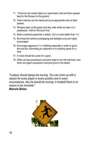 18
11. Throw-ins are mostly taken to a teammate’s feet and then passed
back to the thrower on the ground.
12. Team maturity can be measured by an appropriate ratio of back
passes.
13. Wingers open up the game and stay wide while our team is in
possession. Feet on the touch line.
14. Seek numerical superiority in attack. (2v1) is even better than 1v1.
15. Running from behind (overlapping and doblada runs) are highly
encouraged.
16. Encourage aggressive 1v1 dribbling especially in order to get to
the end line, eliminating an opponent or to creating space for a
shot.
17. A cross should be a pass for a goal.
18. When we lose possession everyone helps to win the ball back, and
when we regain possession everyone joins in the attack.
“A player should always be moving. You can come up with a
reason for every player in every position and in every
circumstance, why he should be moving. In football there is no
reason to be immobile.”
Marcelo Bielsa
 