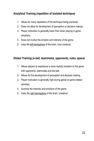 23
Analytical Training (repetition of isolated technique)
1. Allows for many repetitions of the technique being practiced.
2. Does not allow for development of perception or decision making.
3. Player motivation is generally lower than when playing in game
situations.
4. Does not involve the emotion and intensity of the game.
5. Uses the left hemisphere of the brain. (non-creative)
Global Training (a ball, teammates, opponents, rules, space)
1. Allows players to experience a more realistic situation to the game
with opponents, teammates and the ball.
2. Allows for the development of perception and decision making.
3. Player motivation is generally high during global or game related
activities.
4. Involves the intensity and emotions of the game.
5. Uses the right hemisphere of the brain. (creative)
 