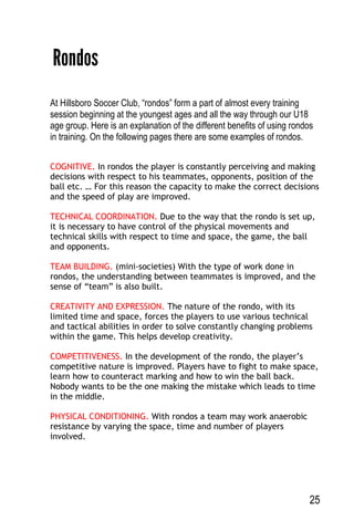 25
Rondos
At Hillsboro Soccer Club, “rondos” form a part of almost every training
session beginning at the youngest ages and all the way through our U18
age group. Here is an explanation of the different benefits of using rondos
in training. On the following pages there are some examples of rondos.
COGNITIVE. In rondos the player is constantly perceiving and making
decisions with respect to his teammates, opponents, position of the
ball etc. … For this reason the capacity to make the correct decisions
and the speed of play are improved.
TECHNICAL COORDINATION. Due to the way that the rondo is set up,
it is necessary to have control of the physical movements and
technical skills with respect to time and space, the game, the ball
and opponents.
TEAM BUILDING. (mini-societies) With the type of work done in
rondos, the understanding between teammates is improved, and the
sense of “team” is also built.
CREATIVITY AND EXPRESSION. The nature of the rondo, with its
limited time and space, forces the players to use various technical
and tactical abilities in order to solve constantly changing problems
within the game. This helps develop creativity.
COMPETITIVENESS. In the development of the rondo, the player’s
competitive nature is improved. Players have to fight to make space,
learn how to counteract marking and how to win the ball back.
Nobody wants to be the one making the mistake which leads to time
in the middle.
PHYSICAL CONDITIONING. With rondos a team may work anaerobic
resistance by varying the space, time and number of players
involved.
 