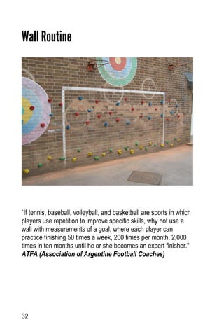 32
Wall Routine
“If tennis, baseball, volleyball, and basketball are sports in which
players use repetition to improve specific skills, why not use a
wall with measurements of a goal, where each player can
practice finishing 50 times a week, 200 times per month, 2,000
times in ten months until he or she becomes an expert finisher."
ATFA (Association of Argentine Football Coaches)
 