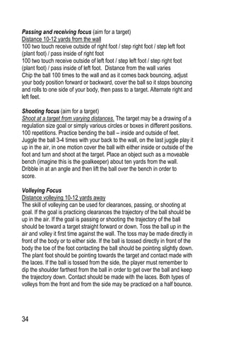 34
Passing and receiving focus (aim for a target)
Distance 10-12 yards from the wall
100 two touch receive outside of right foot / step right foot / step left foot
(plant foot) / pass inside of right foot
100 two touch receive outside of left foot / step left foot / step right foot
(plant foot) / pass inside of left foot. Distance from the wall varies
Chip the ball 100 times to the wall and as it comes back bouncing, adjust
your body position forward or backward, cover the ball so it stops bouncing
and rolls to one side of your body, then pass to a target. Alternate right and
left feet.
Shooting focus (aim for a target)
Shoot at a target from varying distances. The target may be a drawing of a
regulation size goal or simply various circles or boxes in different positions.
100 repetitions. Practice bending the ball – inside and outside of feet.
Juggle the ball 3-4 times with your back to the wall, on the last juggle play it
up in the air, in one motion cover the ball with either inside or outside of the
foot and turn and shoot at the target. Place an object such as a moveable
bench (imagine this is the goalkeeper) about ten yards from the wall.
Dribble in at an angle and then lift the ball over the bench in order to
score.
Volleying Focus
Distance volleying 10-12 yards away
The skill of volleying can be used for clearances, passing, or shooting at
goal. If the goal is practicing clearances the trajectory of the ball should be
up in the air. If the goal is passing or shooting the trajectory of the ball
should be toward a target straight forward or down. Toss the ball up in the
air and volley it first time against the wall. The toss may be made directly in
front of the body or to either side. If the ball is tossed directly in front of the
body the toe of the foot contacting the ball should be pointing slightly down.
The plant foot should be pointing towards the target and contact made with
the laces. If the ball is tossed from the side, the player must remember to
dip the shoulder farthest from the ball in order to get over the ball and keep
the trajectory down. Contact should be made with the laces. Both types of
volleys from the front and from the side may be practiced on a half bounce.
 