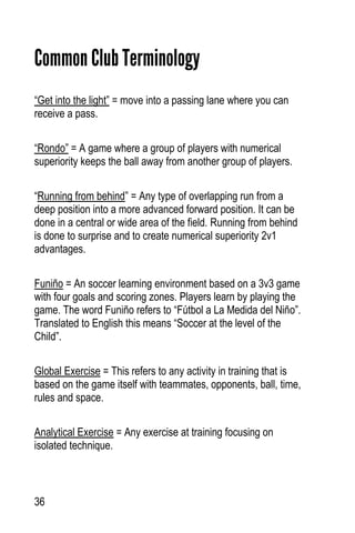 36
Common Club Terminology
“Get into the light” = move into a passing lane where you can
receive a pass.
“Rondo” = A game where a group of players with numerical
superiority keeps the ball away from another group of players.
“Running from behind” = Any type of overlapping run from a
deep position into a more advanced forward position. It can be
done in a central or wide area of the field. Running from behind
is done to surprise and to create numerical superiority 2v1
advantages.
Funiño = An soccer learning environment based on a 3v3 game
with four goals and scoring zones. Players learn by playing the
game. The word Funiño refers to “Fútbol a La Medida del Niño”.
Translated to English this means “Soccer at the level of the
Child”.
Global Exercise = This refers to any activity in training that is
based on the game itself with teammates, opponents, ball, time,
rules and space.
Analytical Exercise = Any exercise at training focusing on
isolated technique.
 