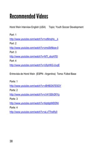 38
Recommended Videos
Horst Wein Interview English (USA) Topic: Youth Soccer Development
Part: 1
http://www.youtube.com/watch?v=rvdNnqHo__k
Part: 2
http://www.youtube.com/watch?v=zms5bNbze-0
Part: 3
http://www.youtube.com/watch?v=NTl_obyH7EI
Part: 4
http://www.youtube.com/watch?v=U9yHKG-UvqE
Entrevista de Horst Wein (ESPN - Argentina) Tema: Fútbol Base
Parte: 1
http://www.youtube.com/watch?v=vBHBGN7ESGY
Parte: 2
http://www.youtube.com/watch?v=cV41SShZKYg
Parte: 3
http://www.youtube.com/watch?v=6qtdgbMDDNI
Parte: 4
http://www.youtube.com/watch?v=aLv7Thz6fy0
 