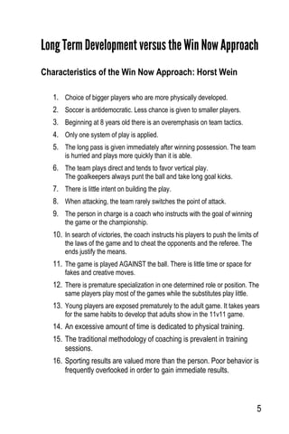 5
Long Term Development versus the Win Now Approach
Characteristics of the Win Now Approach: Horst Wein
1. Choice of bigger players who are more physically developed.
2. Soccer is antidemocratic. Less chance is given to smaller players.
3. Beginning at 8 years old there is an overemphasis on team tactics.
4. Only one system of play is applied.
5. The long pass is given immediately after winning possession. The team
is hurried and plays more quickly than it is able.
6. The team plays direct and tends to favor vertical play.
The goalkeepers always punt the ball and take long goal kicks.
7. There is little intent on building the play.
8. When attacking, the team rarely switches the point of attack.
9. The person in charge is a coach who instructs with the goal of winning
the game or the championship.
10. In search of victories, the coach instructs his players to push the limits of
the laws of the game and to cheat the opponents and the referee. The
ends justify the means.
11. The game is played AGAINST the ball. There is little time or space for
fakes and creative moves.
12. There is premature specialization in one determined role or position. The
same players play most of the games while the substitutes play little.
13. Young players are exposed prematurely to the adult game. It takes years
for the same habits to develop that adults show in the 11v11 game.
14. An excessive amount of time is dedicated to physical training.
15. The traditional methodology of coaching is prevalent in training
sessions.
16. Sporting results are valued more than the person. Poor behavior is
frequently overlooked in order to gain immediate results.
 
