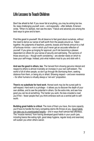 7
Life Lessons to TeachChildren
Don’t be afraid to fail: If you never fail at anything, you may be aiming too low.
So, keep challenging yourself, even – and especially – after defeats. Emerson
wrote, “When it’s darkest, men see the stars.” Failure and adversity are among the
best ways to grow and to learn.
Find the good in yourself. We all deserve to feel good about ourselves, without
the need to derive our sense of self-worth from the people around us. Taken
together, the judgments of teachers, parents, bosses and friends amount to a hall
of funhouse mirrors – one in which you’ll never get an accurate reflection of
yourself. If you grow up longing for approval, you’ll risk becoming a pleaser,
dependent on others for your sense of security and well-being. The opinions of
those around you – though worth considering – are slender reeds on which to
base your self-image. Instead, pick what matters most to you and stick with it.
And see the good in others, too. The harvest from showing genuine interest and
respect to others is almost invariably an increase in your own self-esteem. The
world is full of other people, so don’t go through life dismissing them, seeking
distance from them, or being shy or afraid. Showing respect – and even reverence
– for other humans is virtually always a “win-win” proposition.
There's no substitute for hard work. Honest work may be the surest path to
self-respect. Hard work is a privilege – it allows you to discover the depth of your
own abilities, and to see the potential in others. Go the extra mile, and see how
good you can be at something. The harder you work, the less crowded a road
you’ll find – fewer people than you think embrace work as a central path to self-
worth.
Building great habits is critical. The more of them you have, the more capacity
you’ll have to handle the many competing claims life throws at you. Good habits
can take you to unanticipated heights – and in ways that’ll almost feel effortless.
The “muscle memory” from having developed good habits in your youth (yes,
including basics like eating right, good sleep hygiene, regular study and exercise)
will sustain you when others waiver.
 