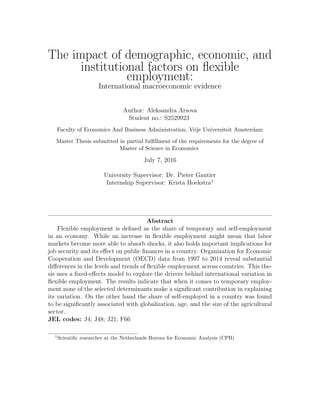 The impact of demographic, economic, and
institutional factors on ﬂexible
employment:
International macroeconomic evidence
Author: Aleksandra Arsova
Student no.: S2529923
Faculty of Economics And Business Administration, Vrije Universiteit Amsterdam
Master Thesis submitted in partial fulﬁllment of the requirements for the degree of
Master of Science in Economics
July 7, 2016
University Supervisor: Dr. Pieter Gautier
Internship Supervisor: Krista Hoekstra1
Abstract
Flexible employment is deﬁned as the share of temporary and self-employment
in an economy. While an increase in ﬂexible employment might mean that labor
markets become more able to absorb shocks, it also holds important implications for
job security and its eﬀect on public ﬁnances in a country. Organization for Economic
Cooperation and Development (OECD) data from 1997 to 2014 reveal substantial
diﬀerences in the levels and trends of ﬂexible employment across countries. This the-
sis uses a ﬁxed-eﬀects model to explore the drivers behind international variation in
ﬂexible employment. The results indicate that when it comes to temporary employ-
ment none of the selected determinants make a signiﬁcant contribution in explaining
its variation. On the other hand the share of self-employed in a country was found
to be signiﬁcantly associated with globalization, age, and the size of the agricultural
sector.
JEL codes: J4; J48; J21; F66
1
Scientiﬁc researcher at the Netherlands Bureau for Economic Analysis (CPB)
 
