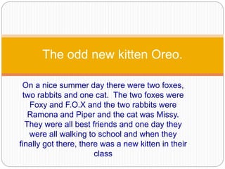 On a nice summer day there were two foxes,
two rabbits and one cat. The two foxes were
Foxy and F.O.X and the two rabbits were
Ramona and Piper and the cat was Missy.
They were all best friends and one day they
were all walking to school and when they
finally got there, there was a new kitten in their
class
The odd new kitten Oreo.
 