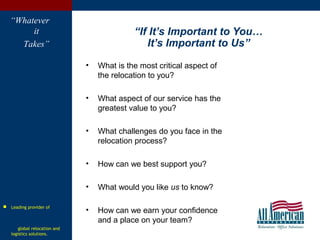 “Whatever
it
Takes”
“If It’s Important to You…
It’s Important to Us”
• What is the most critical aspect of
the relocation to you?
• What aspect of our service has the
greatest value to you?
• What challenges do you face in the
relocation process?
• How can we best support you?
• What would you like us to know?
• How can we earn your confidence
and a place on your team?
 Leading provider of
global relocation and
logistics solutions.
 