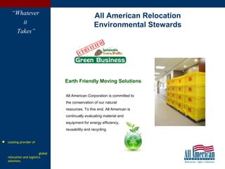 6
 Leading provider of
global
relocation and logistics
solutions.
“Whatever
it
Takes”
All American Corporation is committed to
the conservation of our natural
resources. To this end, All American is
continually evaluating material and
equipment for energy efficiency,
reusability and recycling.
All American Relocation
Environmental Stewards
Earth Friendly Moving Solutions
 