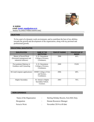 B. SURESH
e-mail: suresh_oops@yahoo.co.in
Mobile No.09843794005/8489933802
OBJECTIVES
To be a part of a dynamic work environment, and to contribute the best of my abilities
towards the growth and development of the organization, along with my personal and
professional growth.
EDUCATIONAL QUALIFICATION
QUALIFICATION NAME OF THE
INSTITUTION
YEAR OF PASSING PERCENTAGE OF
MARKS
Master of Social Work
(Personnel management and
industrial relations)
G. R. Damodaran
College of Science,
Coimbatore.
2008 66%
Post graduate Diploma in
Guidance and Counseling
G. R. Damodaran
College of Science,
Coimbatore.
2008 PASS
B.Com(Computer applications) SNMV College of Arts
and Science,
Coimbatore.
2006 60%
Higher Secondary St. Antony‘s Higher
Secondary School,
Coonoor.
2003 76%
WORK EXPERIENCE
Name of the Organisation : Sterling Holiday Resorts, Fern Hill, Ooty.
Designation : Human Resources Manager
Period of Work : November 2014 to till date
 