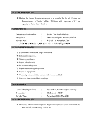 DUTIES AND RESPONSIBILITES
 Heading the Human Resources department as a generalist for the only Premier and
Flagship property of Sterling Holidays (179 Rooms with a manpower of 191) and
reporting to Cluster Head – South 1.
WORK EXPERIENCE
Name of the Organisation : Lemon Tree Hotels, Chennai.
Designation : Assistant Manager – Human Resources
Period of Work : May 2011 to November 2014
Awarded Best HR among 26 hotels across India for the year 2013
DUTIES AND RESPONSIBILITES
 Recruitment, Selection and Campus recruitment.
 Induction to employees.
 Statutory compliances.
 Payroll Administration.
 Performance Management.
 Employees counseling and guidance.
 Employee engagements.
 Conducting various activities to create work place as fun filled.
 Employee Separation and Exit formalities.
WORK EXPERIENCE
Name of the Organisation : Le Meridien, Coimbatore (Pre-opening)
Designation : HR Executive (HOD)
Period of Work : November 2010 to May 2011
DUTIES AND RESPONSIBILITES
 Headed the HR team and accomplished the pre-opening process such as recruitment, PF,
ESI, Standing order, Catering licenses, etc.
 
