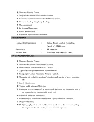  Manpower Planning, Process,
 Manpower Recruitment, Selection and Placement,
 Liasioning Government authorities for the Statutory process,
 Grievance Handling, Disciplinary Handlings,
 Man Management,
 Performance Management,
 Payroll Administration,
 Employees’ separation and exit interview,
WORK EXPERIENCE
Name of the Organisation : Rathna Resorts Limited, Coimbatore.
(A unit of UMS Groups)
Designation : HR Assistant
Period of Work : September 2008 to October 2010
DUTIES AND RESPONSIBILITES
 Manpower Planning, Process,
 Manpower Recruitment, Selection and Placement,
 Induction to the Employees at Effective Through,
 Appraisal Follow ups and Promotion recommendations,
 Giving employees their Performance Appraisal Feedback,
 Monitoring and regularizing employees’ attendance and reporting of leave / permission /
OD,
 Payroll Administration,
 Training and Development, Motivation,
 Employees’ grievance (both official and personal) settlement and representing them to
the higher authorities if not amenable at unit level,
 Employees’ counseling and guidance,
 Look in charge of staff cafeteria and to provide a quality food to the Employees,
 Manpower Retention,
 Modifying employees’ etiquette and behaviour in and around the customers’ residing /
loitering areas and also the employees’ respective working areas,
 