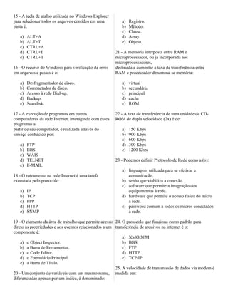 15 - A tecla de atalho utilizada no Windows Explorer
para selecionar todos os arquivos contidos em uma         a)   Registro.
pasta é:                                                  b)   Método.
                                                          c)   Classe.
   a)   ALT+A                                             d)   Array.
   b)   ALT+T                                             e)   Objeto.
   c)   CTRL+A
   d)   CTRL+E                                         21 - A memória interposta entre RAM e
   e)   CTRL+T                                         microprocessador, ou já incorporada aos
                                                       microprocessadores,
16 - O recurso do Windows para verificação de erros    destinada a aumentar a taxa de transferência entre
em arquivos e pastas é o:                              RAM e processador denomina-se memória:

   a)   Desfragmentador de disco.                         a)   virtual
   b)   Compactador de disco.                             b)   secundária
   c)   Acesso à rede Dial-up.                            c)   principal
   d)   Backup.                                           d)   cache
   e)   Scandisk.                                         e)   ROM

17 - A execução de programas em outros                 22 - A taxa de transferência de uma unidade de CD-
computadores da rede Internet, interagindo com esses   ROM de dupla velocidade (2x) é de:
programas a
partir de seu computador, é realizada através do          a)   150 Kbps
serviço conhecido por:                                    b)   900 Kbps
                                                          c)   600 Kbps
   a)   FTP                                               d)   300 Kbps
   b)   BBS                                               e)   1200 Kbps
   c)   WAIS
   d)   TELNET                                         23 - Podemos definir Protocolo de Rede como a (o):
   e)   E-MAIL
                                                          a) linguagem utilizada para se efetivar a
18 - O roteamento na rede Internet é uma tarefa              comunicação.
executada pelo protocolo:                                 b) senha que viabiliza a conexão.
                                                          c) software que permite a integração dos
   a)   IP                                                   equipamentos à rede.
   b)   TCP                                               d) hardware que permite o acesso físico do micro
   c)   PPP                                                  à rede.
   d)   HTTP                                              e) password comum a todos os micros conectados
   e)   SNMP                                                 à rede.

19 - O elemento da área de trabalho que permite acesso 24. O protocolo que funciona como padrão para
direto às propriedades e aos eventos relacionados a um transferência de arquivos na internet é o:
componente é:
                                                           a) XMODEM
    a) o Object Inspector.                                 b) BBS
    b) a Barra de Ferramentas.                             c) FTP
    c) o Code Editor.                                      d) HTTP
    d) o Formulário Principal.                             e) TCP/IP
    e) a Barra de Título.
                                                       25. A velocidade de transmissão de dados via modem é
20 - Um conjunto de variáveis com um mesmo nome, medida em:
diferenciadas apenas por um índice, é denominado:
 