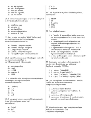 a)   bits por segundo                                    d) FTP
   b)   hertz ou megahertz                                  e) Gopher
   c)   bytes por minuto
   d)   bytes por segundo                                31. Cada página WWW possui um endereço único,
   e)   bits por minuto                                  denominado:

26. A forma mais comum para se ter acesso à Internet        a)   HTTP
é através do cadastramento em:                              b)   IP
                                                            c)   Location
   a)   uma home page                                       d)   URL
   b)   um canal irc                                        e)   DNS
   c)   um site público
   d)   um provedor de acesso                            32. Com relação a Internet:
   e)   um canal de chat
                                                            a) o Provedor de acesso à Internet é o programa
27. Para navegar nas páginas WWW da Internet é                 no seu computador que lhe permite ter acesso à
necessário um browser. Os dois browser                         Internet;
mais difundidos atualmente são:                             b) o Protocolo padrão utilizado na Internet
                                                               depende do Sistema Operacional do seu
   a)   Eudora e Trumpet Navigator                             computador;
   b)   Eudora e Netscape Navigator                         c) a expressão Download significa a ação de
   c)   Compuserve e Nutecnet                                  enviar correios eletrônicos pela Internet;
   d)   Gopher e Trumpet Navigator                          d) SLIP é um exemplo de uma conexão
   e)   Nescape Navigator e Internet Explorer                  tipicamente de textos na Internet;
                                                            e) a linha telefônica para acesso à Internet só pode
28. O identificador numérico utilizado pelo protocolo          ser uma Linha Discada.
da Internet para identificar os
servidores desta rede é denominado:                      33. O protocolo responsável pelo roteamento de
                                                         pacotes entre dois sistemas que utilizam a
   a)   nome de domínio                                  família de protocolos TCP/IP é:
   b)   e-mail
   c)   e - CEP                                             a)   a ) Internet Protocol (IP).
   d)   endereço IP                                         b)   b ) Internet Relay Chat (IRC).
   e)   HTTP                                                c)   c ) Hyper Text Transfer Protocol (HTTP).
                                                            d)   d ) Hyper Text Markup Language (HTML)
29. A transferência de um arquivo de um servidor na
Internet para o computador de um                         34. Qual das seguintes alternativas não é a maneira
usuário é denominada:                                    comum dos worms e outros vírus de
                                                         computador se espalharem?
   a)   Download
   b)   TCP                                                 a) Através de anexos de email.
   c)   TFP                                                 b) Através de programas que você baixa da
   d)   Chat                                                   Internet.
   e)   Link                                                c) Através de software pirateado.
                                                            d) Através do fornecimento de suas informações
30. O serviço da Internet que possibilita aos usuários         pessoais em um site que não é seguro.
trocar informações em tempo real
denomina-se:

   a) E-mail                                             35. Verdadeiro ou falso: após instalar um software
   b) IRC                                                antivírus, seu computador fica
   c) Telnet                                             completamente protegido.
 