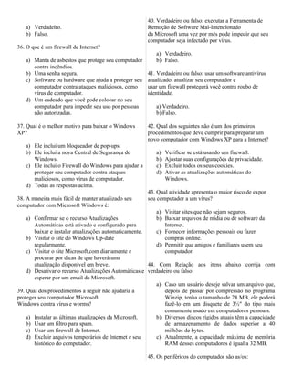 40. Verdadeiro ou falso: executar a Ferramenta de
   a) Verdadeiro.                                      Remoção de Software Mal-Intencionado
   b) Falso.                                           da Microsoft uma vez por mês pode impedir que seu
                                                       computador seja infectado por vírus.
36. O que é um firewall de Internet?
                                                          a) Verdadeiro.
   a) Manta de asbestos que protege seu computador        b) Falso.
      contra incêndios.
   b) Uma senha segura.                                41. Verdadeiro ou falso: usar um software antivírus
   c) Software ou hardware que ajuda a proteger seu    atualizado, atualizar seu computador e
      computador contra ataques maliciosos, como       usar um firewall protegerá você contra roubo de
      vírus de computador.                             identidade.
   d) Um cadeado que você pode colocar no seu
      computador para impedir seu uso por pessoas         a) Verdadeiro.
      não autorizadas.                                    b) Falso.

37. Qual é o melhor motivo para baixar o Windows       42. Qual dos seguintes não é um dos primeiros
XP?                                                    procedimentos que deve cumprir para preparar um
                                                       novo computador com Windows XP para a Internet?
   a) Ele inclui um bloqueador de pop-ups.
   b) Ele inclui a nova Central de Segurança do           a)   Verificar se está usando um firewall.
      Windows.                                            b)   Ajustar suas configurações de privacidade.
   c) Ele inclui o Firewall do Windows para ajudar a      c)   Excluir todos os seus cookies.
      proteger seu computador contra ataques              d)   Ativar as atualizações automáticas do
      maliciosos, como vírus de computador.                    Windows.
   d) Todas as respostas acima.
                                                       43. Qual atividade apresenta o maior risco de expor
38. A maneira mais fácil de manter atualizado seu      seu computador a um vírus?
computador com Microsoft Windows é:
                                                          a) Visitar sites que não sejam seguros.
    a) Confirmar se o recurso Atualizações                b) Baixar arquivos de mídia ou de software da
       Automáticas está ativado e configurado para           Internet.
       baixar e instalar atualizações automaticamente.    c) Fornecer informações pessoais ou fazer
    b) Visitar o site do Windows Up-date                     compras online.
       regularmente.                                      d) Permitir que amigos e familiares usem seu
    c) Visitar o site Microsoft.com diariamente e            computador.
       procurar por dicas de que haverá uma
       atualização disponível em breve.                44. Com Relação aos itens abaixo corrija com
    d) Desativar o recurso Atualizações Automáticas e verdadeiro ou falso
       esperar por um email da Microsoft.
                                                          a) Caso um usuário deseje salvar um arquivo que,
39. Qual dos procedimentos a seguir não ajudaria a           depois de passar por compressão no programa
proteger seu computador Microsoft                            Winzip, tenha o tamanho de 28 MB, ele poderá
Windows contra vírus e worms?                                fazê-lo em um disquete de 3½" do tipo mais
                                                             comumente usado em computadores pessoais.
    a) Instalar as últimas atualizações da Microsoft.     b) Diversos discos rígidos atuais têm a capacidade
    b) Usar um filtro para spam.                             de armazenamento de dados superior a 40
    c) Usar um firewall de Internet.                         milhões de bytes.
    d) Excluir arquivos temporários de Internet e seu     c) Atualmente, a capacidade máxima de memória
       histórico do computador.                              RAM desses computadores é igual a 32 MB.

                                                       45. Os periféricos do computador são as/os:
 