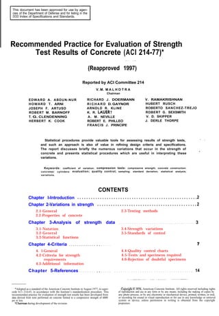 This document has been approved for use by agen-
cies of the Department of Defense and for listing in the
DOD Index of Specifications and Standards.
Recommended Practice for Evaluation of Strength
Test Results of Concrete (ACI 214-77)*
(Reapproved 1997)
Reported by ACI Committee 214
V. M. M A L H O T R A
Chairman
EDWARD A. ABDUN-NUR RICHARD J. DOERMANN V. RAMAKRISHNAN
HOWARD T. ARNI R I C H A R D D. GAYNOR HUBERT RUSCH
JOSEPH F. ARTUSO ARNOLD R. KLINE ROBERTO SANCHEZ-TREJO
ROBERT M. BARNOFF K. R. LAUER? ROBERT G. SEXSMITH
T. G. CLENDENNING A. M. NEVILLE V. D. SKIPPER
HERBERT K. COOK ROBERT E. PHILLEO J. DERLE THORPE
FRANCIS J. PRINCIPE
Statistical procedures provide valuable tools for assessing results of strength tests,
and such an approach is also of value in refining design criteria and specifications.
The report discusses briefly the numerous variations that occur in the strength of
concrete and presents statistical procedures which are useful in interpreting these
variations.
Keywords: coefficient of variation: compression tests: compressive strength; concrete construction:
concretes: cylinders: evaluation; quality control; sampling; standard deviation; statistical analysis;
variations.
CONTENTS
Chapter I-Introduction ......................................................2
Chapter 2-Variations in strength .............................................2
2.1-General
2.2-Properties of concrete
2.3-Testing methods
Chapter 3-Analysis of strength data . . . . . . . . . . . . . . . . . . . . . . . . . . . . . . . . . . . . . . . . . . 3
3.1-Notation 3.4-Strength variations
3.2-General 3.5-Standards of control
3.3-Statistical functions
Chapter 4-Criteria . . . . . . . . . . . . .
4. l-General
4.2-Criteria for strength
requirements
4.3-Additional information
Chapter 5-References . . . . . . . . .
. . . . .
. . . . .
4.4-Quality control charts
4.5-Tests and specimens required
4.6-Rejection of doubtful specimens
. . . . . . . . . . . . . . . . . . . . . . . . . . . . . . . . . . . . 14
*Adopted as a standard of the American Concrete Institute in August 1977, to super-
cede ACI 214-65, in accordance with the Institute’s standardization procedure. This
recommended practice for evaluation of strength test results has been developed from
data derived from tests performed on concrete limited to a compressive strength of 6000
psi or less.
Whairman during development of the revision.
C%.@yyrightl976, American Concrete Institute. All rights reserved including rights
of reproduction and use in any form or by any means, including the making of copies by
any photo process, or by any electronic or mechanical device, printed, written, or oral,
or recording for sound or visual reproduction or for use in any knowledge or retrieval
system or device, unless permission in writing is obtained from the copyright
proprietors.
 
