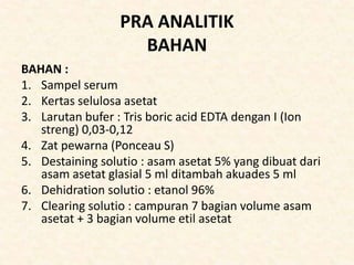 PRA ANALITIK
BAHAN
BAHAN :
1. Sampel serum
2. Kertas selulosa asetat
3. Larutan bufer : Tris boric acid EDTA dengan I (Ion
streng) 0,03-0,12
4. Zat pewarna (Ponceau S)
5. Destaining solutio : asam asetat 5% yang dibuat dari
asam asetat glasial 5 ml ditambah akuades 5 ml
6. Dehidration solutio : etanol 96%
7. Clearing solutio : campuran 7 bagian volume asam
asetat + 3 bagian volume etil asetat
 
