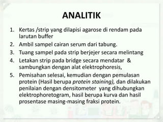 ANALITIK
1. Kertas /strip yang dilapisi agarose di rendam pada
larutan buffer
2. Ambil sampel cairan serum dari tabung.
3. Tuang sampel pada strip berjejer secara melintang
4. Letakan strip pada bridge secara mendatar &
sambungkan dengan alat elektrophoresis,
5. Pemisahan selesai, kemudian dengan pemulasan
protein (Hasil berupa protein staining), dan dilakukan
penilaian dengan densitometer yang dihubungkan
elektrophoretogram, hasil berupa kurva dan hasil
prosentase masing-masing fraksi protein.
 