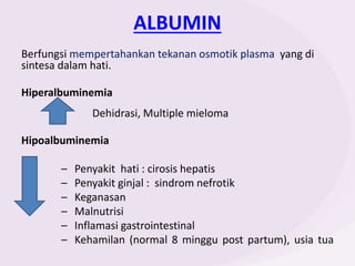 ALBUMIN
Berfungsi mempertahankan tekanan osmotik plasma yang di
sintesa dalam hati.
Hiperalbuminemia
Dehidrasi, Multiple mieloma
Hipoalbuminemia
– Penyakit hati : cirosis hepatis
– Penyakit ginjal : sindrom nefrotik
– Keganasan
– Malnutrisi
– Inflamasi gastrointestinal
– Kehamilan (normal 8 minggu post partum), usia tua
 