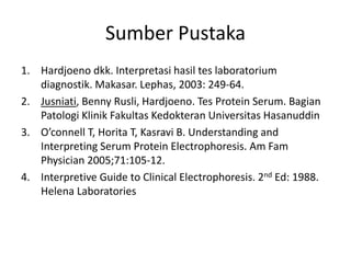 Sumber Pustaka
1. Hardjoeno dkk. Interpretasi hasil tes laboratorium
diagnostik. Makasar. Lephas, 2003: 249-64.
2. Jusniati, Benny Rusli, Hardjoeno. Tes Protein Serum. Bagian
Patologi Klinik Fakultas Kedokteran Universitas Hasanuddin
3. O’connell T, Horita T, Kasravi B. Understanding and
Interpreting Serum Protein Electrophoresis. Am Fam
Physician 2005;71:105-12.
4. Interpretive Guide to Clinical Electrophoresis. 2nd Ed: 1988.
Helena Laboratories
 