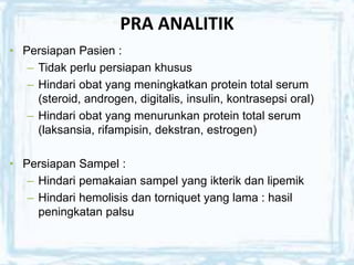 PRA ANALITIK
• Persiapan Pasien :
– Tidak perlu persiapan khusus
– Hindari obat yang meningkatkan protein total serum
(steroid, androgen, digitalis, insulin, kontrasepsi oral)
– Hindari obat yang menurunkan protein total serum
(laksansia, rifampisin, dekstran, estrogen)
• Persiapan Sampel :
– Hindari pemakaian sampel yang ikterik dan lipemik
– Hindari hemolisis dan torniquet yang lama : hasil
peningkatan palsu
 