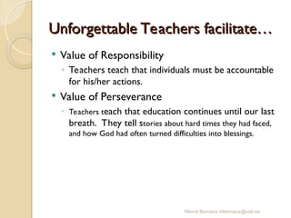 Unforgettable Teachers facilitate…
Unforgettable Teachers facilitate…
 Value of Responsibility
◦ Teachers teach that individuals must be accountable
for his/her actions.
 Value of Perseverance
◦ Teachers teach that education continues until our last
breath. They tell stories about hard times they had faced,
and how God had often turned difficulties into blessings.
Mercè Bernaus mbernaus@uab.es
 