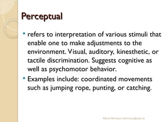 Mercè Bernaus mbernaus@uab.es
Perceptual
Perceptual
 refers to interpretation of various stimuli that
enable one to make adjustments to the
environment. Visual, auditory, kinesthetic, or
tactile discrimination. Suggests cognitive as
well as psychomotor behavior.
 Examples include: coordinated movements
such as jumping rope, punting, or catching.
 