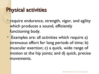 Mercè Bernaus mbernaus@uab.es
Physical activities
Physical activities
 require endurance, strength, vigor, and agility
which produces a sound, efficiently
functioning body.
 Examples are: all activities which require a)
strenuous effort for long periods of time; b)
muscular exertion; c) a quick, wide range of
motion at the hip joints; and d) quick, precise
movements.
 