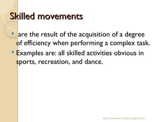Mercè Bernaus mbernaus@uab.es
Skilled movements
Skilled movements
 are the result of the acquisition of a degree
of efficiency when performing a complex task.
 Examples are: all skilled activities obvious in
sports, recreation, and dance.
 
