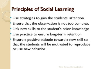 Mercè Bernaus mbernaus@uab.es
 Use strategies to gain the students’ attention.
 Ensure that the observation is not too complex.
 Link new skills to the student’s prior knowledge
 Use practice to ensure long-term retention
 Ensure a positive attitude toward a new skill so
that the students will be motivated to reproduce
or use new behavior
Principles of Social Learning
Principles of Social Learning
 