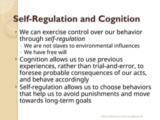 Mercè Bernaus mbernaus@uab.es
 We can exercise control over our behavior
through self-regulation
◦ We are not slaves to environmental influences
◦ We have free will
 Cognition allows us to use previous
experiences, rather than trial-and-error, to
foresee probable consequences of our acts,
and behave accordingly
 Self-regulation allows us to choose behaviors
that help us to avoid punishments and move
towards long-term goals
 