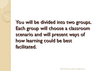 You will be divided into two groups.
You will be divided into two groups.
Each group will choose a classroom
Each group will choose a classroom
scenario and will present ways of
scenario and will present ways of
how learning could be best
how learning could be best
facilitated.
facilitated.
Mercè Bernaus mbernaus@uab.es
 