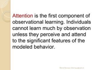 Mercè Bernaus mbernaus@uab.es
Attention is the first component of
observational learning. Individuals
cannot learn much by observation
unless they perceive and attend
to the significant features of the
modeled behavior.
 