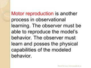 Mercè Bernaus mbernaus@uab.es
Motor reproduction is another
process in observational
learning. The observer must be
able to reproduce the model’s
behavior. The observer must
learn and posses the physical
capabilities of the modeled
behavior.
 