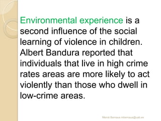 Mercè Bernaus mbernaus@uab.es
Environmental experience is a
second influence of the social
learning of violence in children.
Albert Bandura reported that
individuals that live in high crime
rates areas are more likely to act
violently than those who dwell in
low-crime areas.
 