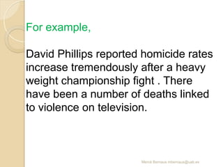 Mercè Bernaus mbernaus@uab.es
For example,
David Phillips reported homicide rates
increase tremendously after a heavy
weight championship fight . There
have been a number of deaths linked
to violence on television.
 