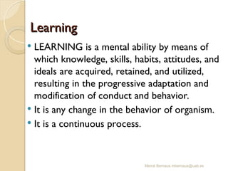 Mercè Bernaus mbernaus@uab.es
Learning
Learning
 LEARNING is a mental ability by means of
which knowledge, skills, habits, attitudes, and
ideals are acquired, retained, and utilized,
resulting in the progressive adaptation and
modification of conduct and behavior.
 It is any change in the behavior of organism.
 It is a continuous process.
 