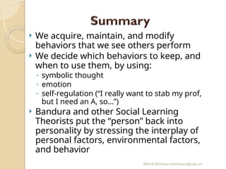 Mercè Bernaus mbernaus@uab.es
 We acquire, maintain, and modify
behaviors that we see others perform
 We decide which behaviors to keep, and
when to use them, by using:
◦ symbolic thought
◦ emotion
◦ self-regulation (“I really want to stab my prof,
but I need an A, so…”)
 Bandura and other Social Learning
Theorists put the “person” back into
personality by stressing the interplay of
personal factors, environmental factors,
and behavior
 