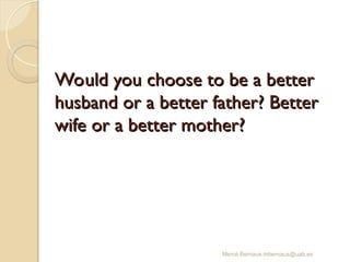 Would you choose to be a better
Would you choose to be a better
husband or a better father? Better
husband or a better father? Better
wife or a better mother?
wife or a better mother?
Mercè Bernaus mbernaus@uab.es
 
