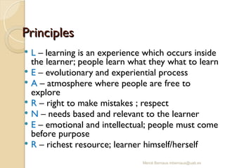 Mercè Bernaus mbernaus@uab.es
Principles
Principles
 L – learning is an experience which occurs inside
the learner; people learn what they what to learn
 E – evolutionary and experiential process
 A – atmosphere where people are free to
explore
 R – right to make mistakes ; respect
 N – needs based and relevant to the learner
 E – emotional and intellectual; people must come
before purpose
 R – richest resource; learner himself/herself
 