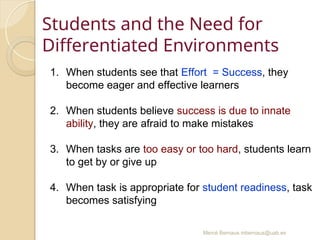 Mercè Bernaus mbernaus@uab.es
Students and the Need for
Differentiated Environments
1. When students see that Effort = Success, they
become eager and effective learners
2. When students believe success is due to innate
ability, they are afraid to make mistakes
3. When tasks are too easy or too hard, students learn
to get by or give up
4. When task is appropriate for student readiness, task
becomes satisfying
 