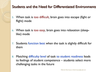 Mercè Bernaus mbernaus@uab.es
Students and the Need for Differentiated Environments
Students and the Need for Differentiated Environments
5. When task is too difficult, brain goes into escape (fight or
flight) mode
6. When task is too easy, brain goes into relaxation (sleep-
like) mode
7. Students function best when the task is slightly difficult for
them
8. Matching difficulty level of task to student readiness leads
to feelings of student competence – students select more
challenging tasks in the future
 