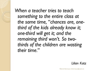 Mercè Bernaus mbernaus@uab.es
When a teacher tries to teach
something to the entire class at
the same time, “chances are, one-
third of the kids already know it;
one-third will get it; and the
remaining third won’t. So two-
thirds of the children are wasting
their time.”
Lilian Katz
 