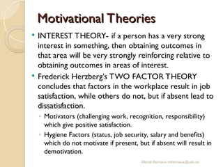 Motivational Theories
Motivational Theories
 INTEREST THEORY- if a person has a very strong
interest in something, then obtaining outcomes in
that area will be very strongly reinforcing relative to
obtaining outcomes in areas of interest.
 Frederick Herzberg’s TWO FACTOR THEORY
concludes that factors in the workplace result in job
satisfaction, while others do not, but if absent lead to
dissatisfaction.
◦ Motivators (challenging work, recognition, responsibility)
which give positive satisfaction.
◦ Hygiene Factors (status, job security, salary and benefits)
which do not motivate if present, but if absent will result in
demotivation.
Mercè Bernaus mbernaus@uab.es
 